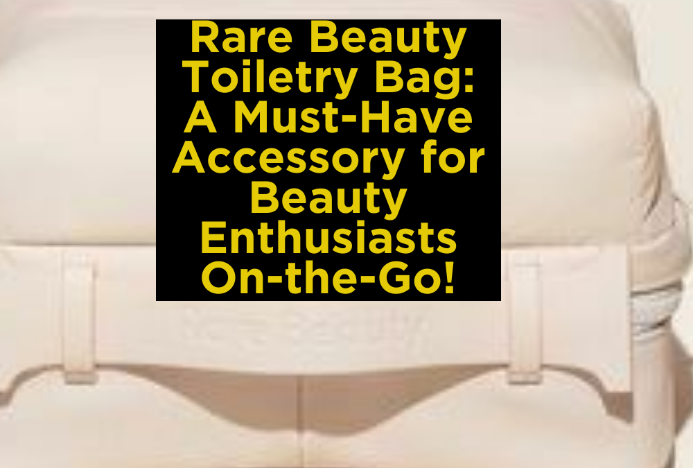 Rare Beauty Toiletry Bag: A Must-Have Accessory for Beauty Enthusiasts On-the-Go!